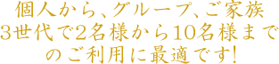 個人から 、グループ、ご家族3世代で2名様から10名様までのご利用に最適です!